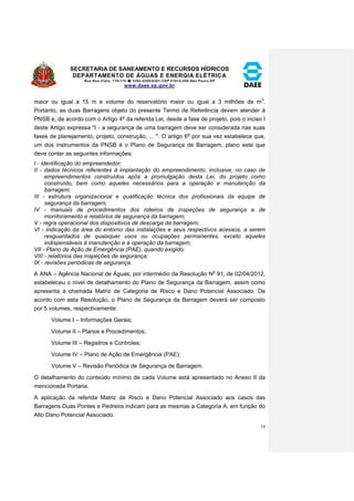 SECRETARIA DE SANEAMENTO E RECURSOS HÍDRICOS 
DEPARTAMENTO DE ÁGUAS E ENERGIA ELÉTRICA 
Rua Boa Vista, 170/175- 3293-8200/8201-CEP 01014-000-São Paulo-SP 
www.daee.sp.gov.br 
19 
maior ou igual a 15 m e volume do reservatório maior ou igual a 3 milhões de m3. 
Portanto, as duas Barragens objeto do presente Termo de Referência devem atender à 
PNSB e, de acordo com o Artigo 4o da referida Lei, desde a fase de projeto, pois o inciso I 
deste Artigo expressa "I - a segurança de uma barragem deve ser considerada nas suas 
fases de planejamento, projeto, construção, ... ". O artigo 6o por sua vez estabelece que, 
um dos instrumentos da PNSB é o Plano de Segurança de Barragem, plano este que 
deve conter as seguintes informações: 
I - identificação do empreendedor; 
II - dados técnicos referentes à implantação do empreendimento, inclusive, no caso de 
empreendimentos construídos após a promulgação desta Lei, do projeto como 
construído, bem como aqueles necessários para a operação e manutenção da 
barragem; 
III - estrutura organizacional e qualificação técnica dos profissionais da equipe de 
segurança da barragem; 
IV - manuais de procedimentos dos roteiros de inspeções de segurança e de 
monitoramento e relatórios de segurança da barragem; 
V - regra operacional dos dispositivos de descarga da barragem; 
VI - indicação da área do entorno das instalações e seus respectivos acessos, a serem 
resguardados de quaisquer usos ou ocupações permanentes, exceto aqueles 
indispensáveis à manutenção e à operação da barragem; 
VII - Plano de Ação de Emergência (PAE), quando exigido; 
VIII - relatórios das inspeções de segurança; 
IX - revisões periódicas de segurança. 
A ANA – Agência Nacional de Águas, por intermédio da Resolução No 91, de 02/04/2012, 
estabeleceu o nível de detalhamento do Plano de Segurança da Barragem, assim como 
apresenta a chamada Matriz de Categoria de Risco e Dano Potencial Associado. De 
acordo com esta Resolução, o Plano de Segurança da Barragem deverá ser composto 
por 5 volumes, respectivamente: 
Volume I – Informações Gerais; 
Volume II – Planos e Procedimentos; 
Volume III – Registros e Controles; 
Volume IV – Plano de Ação de Emergência (PAE); 
Volume V – Revisão Periódica de Segurança de Barragem. 
O detalhamento do conteúdo mínimo de cada Volume está apresentado no Anexo II da 
mencionada Portaria. 
A aplicação da referida Matriz de Risco e Dano Potencial Associado aos casos das 
Barragens Duas Pontes e Pedreira indicam para as mesmas a Categoria A, em função do 
Alto Dano Potencial Associado. 
 