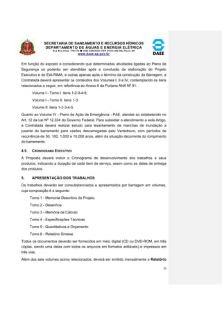SECRETARIA DE SANEAMENTO E RECURSOS HÍDRICOS 
DEPARTAMENTO DE ÁGUAS E ENERGIA ELÉTRICA 
Rua Boa Vista, 170/175- 3293-8200/8201-CEP 01014-000-São Paulo-SP 
www.daee.sp.gov.br 
20 
Em função do exposto e considerando que determinadas atividades ligadas ao Plano de 
Segurança só poderão ser atendidas após a conclusão da elaboração do Projeto 
Executivo e do EIA-RIMA, e outras apenas após o término da construção da Barragem, a 
Contratada deverá apresentar os conteúdos dos Volumes I, II e IV, contemplando os itens 
relacionados a seguir, em referência ao Anexo II da Portaria ANA No 91: 
Volume I - Tomo I: itens 1-2-3-4-8; 
Volume I - Tomo II: itens 1-3; 
Volume II: itens 1-2-3-4-5. 
Quanto ao Volume IV - Plano de Ação de Emergência - PAE, atender ao estabelecido no 
Art. 12 da Lei No 12.334 do Governo Federal. Para subsidiar o atendimento a este Artigo, 
a Contratada deverá realizar estudo para levantamento de manchas de inundação a 
jusante do barramento para vazões descarregadas pelo Vertedouro, com períodos de 
recorrência de 50, 100, 1.000 e 10.000 anos, além da situação decorrente do rompimento 
do barramento. 
4.5. CRONOGRAMA EXECUTIVO 
A Proposta deverá incluir o Cronograma de desenvolvimento dos trabalhos e seus 
produtos, indicando a duração de cada item de serviço, assim como as datas de entrega 
dos produtos. 
5. APRESENTAÇÃO DOS TRABALHOS 
Os trabalhos deverão ser consubstanciados e apresentados por barragem em volumes, 
cuja composição é a seguinte: 
Tomo 1 - Memorial Descritivo do Projeto 
Tomo 2 - Desenhos 
Tomo 3 - Memória de Cálculo 
Tomo 4 - Especificações Técnicas 
Tomo 5 - Quantitativos e Orçamento 
Tomo 6 - Relatório Síntese 
Todos os documentos deverão ser fornecidos em meio digital (CD ou DVD-ROM, em três 
cópias, sendo uma delas com todos os arquivos em formatos editáveis) e impressos em 
três vias. 
Além dos seis volumes acima relacionados, deverá ser emitido mensalmente o Relatório 
 