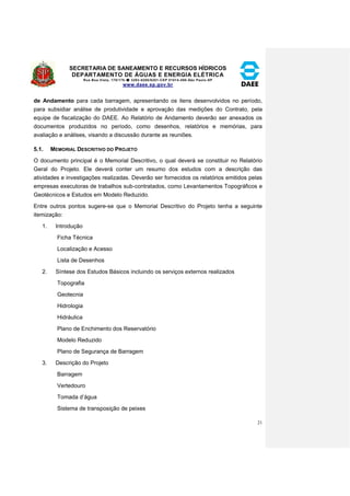SECRETARIA DE SANEAMENTO E RECURSOS HÍDRICOS 
DEPARTAMENTO DE ÁGUAS E ENERGIA ELÉTRICA 
Rua Boa Vista, 170/175- 3293-8200/8201-CEP 01014-000-São Paulo-SP 
www.daee.sp.gov.br 
21 
de Andamento para cada barragem, apresentando os itens desenvolvidos no período, 
para subsidiar análise de produtividade e aprovação das medições do Contrato, pela 
equipe de fiscalização do DAEE. Ao Relatório de Andamento deverão ser anexados os 
documentos produzidos no período, como desenhos, relatórios e memórias, para 
avaliação e análises, visando a discussão durante as reuniões. 
5.1. MEMORIAL DESCRITIVO DO PROJETO 
O documento principal é o Memorial Descritivo, o qual deverá se constituir no Relatório 
Geral do Projeto. Ele deverá conter um resumo dos estudos com a descrição das 
atividades e investigações realizadas. Deverão ser fornecidos os relatórios emitidos pelas 
empresas executoras de trabalhos sub-contratados, como Levantamentos Topográficos e 
Geotécnicos e Estudos em Modelo Reduzido. 
Entre outros pontos sugere-se que o Memorial Descritivo do Projeto tenha a seguinte 
itemização: 
1. Introdução 
Ficha Técnica 
Localização e Acesso 
Lista de Desenhos 
2. Síntese dos Estudos Básicos incluindo os serviços externos realizados 
Topografia 
Geotecnia 
Hidrologia 
Hidráulica 
Plano de Enchimento dos Reservatório 
Modelo Reduzido 
Plano de Segurança de Barragem 
3. Descrição do Projeto 
Barragem 
Vertedouro 
Tomada d’água 
Sistema de transposição de peixes 
 