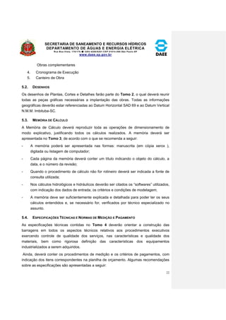 SECRETARIA DE SANEAMENTO E RECURSOS HÍDRICOS 
DEPARTAMENTO DE ÁGUAS E ENERGIA ELÉTRICA 
Rua Boa Vista, 170/175- 3293-8200/8201-CEP 01014-000-São Paulo-SP 
www.daee.sp.gov.br 
22 
Obras complementares 
4. Cronograma de Execução 
5. Canteiro de Obra 
5.2. DESENHOS 
Os desenhos de Plantas, Cortes e Detalhes farão parte do Tomo 2, o qual deverá reunir 
todas as peças gráficas necessárias a implantação das obras. Todas as informações 
geográficas deverão estar referenciadas ao Datum Horizontal SAD 69 e ao Datum Vertical 
N.M.M. Imbituba-SC. 
5.3. MEMÓRIA DE CÁLCULO 
A Memória de Cálculo deverá reproduzir toda as operações de dimensionamento de 
modo explicativo, justificando todos os cálculos realizados. A memória deverá ser 
apresentada no Tomo 3, de acordo com o que se recomenda a seguir: 
- A memória poderá ser apresentada nas formas: manuscrita (em cópia xerox ), 
digitada ou listagem de computador; 
- Cada página da memória deverá conter um título indicando o objeto do cálculo, a 
data, e o número da revisão; 
- Quando o procedimento de cálculo não for rotineiro deverá ser indicada a fonte de 
consulta utilizada; 
- Nos cálculos hidrológicos e hidráulicos deverão ser citados os “softwares” utilizados, 
com indicação dos dados de entrada, os critérios e condições de modelagem; 
- A memória deve ser suficientemente explicada e detalhada para poder ter os seus 
cálculos entendidos e, se necessário for, verificados por técnico especializado no 
assunto. 
5.4. ESPECIFICAÇÕES TÉCNICAS E NORMAS DE MEDIÇÃO E PAGAMENTO 
As especificações técnicas contidas no Tomo 4 deverão orientar a construção das 
barragens em todos os aspectos técnicos relativos aos procedimentos executivos 
exercendo controle de qualidade dos serviços, nas características e qualidade dos 
materiais, bem como rigorosa definição das características dos equipamentos 
industrializados a serem adquiridos. 
Ainda, deverá conter os procedimentos de medição e os critérios de pagamentos, com 
indicação dos itens correspondentes na planilha de orçamento. Algumas recomendações 
sobre as especificações são apresentadas a seguir: 
 