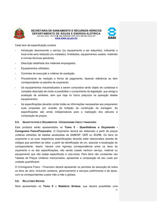 SECRETARIA DE SANEAMENTO E RECURSOS HÍDRICOS 
DEPARTAMENTO DE ÁGUAS E ENERGIA ELÉTRICA 
Rua Boa Vista, 170/175- 3293-8200/8201-CEP 01014-000-São Paulo-SP 
www.daee.sp.gov.br 
23 
Cada item da especificação conterá: 
- Introdução descrevendo o serviço (ou equipamento a ser adquirido), indicando o 
local onde será realizado (ou instalado), finalidades, equipamentos usados, materiais 
e normas técnicas aplicáveis; 
- Descrição detalhada dos materiais empregados; 
- Equipamentos utilizados; 
- Controles de execução e critérios de aceitação; 
- Procedimento de medição e forma de pagamento, fazendo referência ao item 
correspondente na planilha de orçamento; 
- Os equipamentos industrializados a serem comprados serão objeto de cuidadosa e 
completa descrição de modo a possibilitar o cumprimento da legislação, que obriga a 
aceitação de similares, sem que haja no futuro prejuízos na operação destes 
equipamentos; 
- As especificações deverão conter todas as informações necessárias aos prepararem 
suas propostas por ocasião da licitação da construção da barragem. As 
especificações são ainda indispensáveis para a realização dos cálculos à 
composição de preços. 
5.5. QUANTITATIVOS E ORÇAMENTOS - CRONOGRAMA FÍSICO / FINANCEIRO 
Este produtos serão apresentados no Tomo 5 - Quantitativos e Orçamento - 
Conograma Físico/Financeiro. O Orçamento deverá ser elaborado a partir de preços 
unitários extraídos de tabelas atualizadas da SABESP, DER ou SIURB. Os itens do 
orçamento e as suas respectivas especificações deverão estar relacionados através de 
códigos que permitam ao leitor, a partir da identificação de um, associar a localização do 
correspondente. Assim, haverá uma rigorosa correspondência entre os itens do 
orçamento e os das especificações, não sendo cotado nenhum serviço, material ou 
equipamento que não esteja especificado e vice-versa. Para itens não constantes nas 
Tabelas de Preços Unitários mencionados, apresentar a composição de seu custo por 
unidade quantificável. 
O Cronograma Físico - Financeiro deverá apresentar os períodos de execução de todos 
os itens de obra, incluindo canteiros, gerenciamento e serviços preliminares e de apoio, 
com os correspondentes custos mês a mês e globais. 
5.6. RELATÓRIO SÍNTESE 
Será apresentado no Tomo 6 o Relatório Síntese, que deverá possibilitar uma 
 