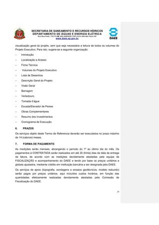 SECRETARIA DE SANEAMENTO E RECURSOS HÍDRICOS 
DEPARTAMENTO DE ÁGUAS E ENERGIA ELÉTRICA 
Rua Boa Vista, 170/175- 3293-8200/8201-CEP 01014-000-São Paulo-SP 
www.daee.sp.gov.br 
24 
visualização geral do projeto, sem que seja necessária a leitura de todos os volumes do 
Projeto Executivo. Para isto, sugere-se a seguinte organização: 
 Introdução 
 Localização e Acesso 
 Ficha Técnica 
 Volumes do Projeto Executivo 
 Lista de Desenhos 
 Descrição Geral do Projeto 
 Visão Geral 
 Barragem 
 Vertedouro 
 Tomada d’água 
 Escada/Elevador de Peixes 
 Obras Complementares 
 Resumo dos Investimentos 
 Cronograma de Execução. 
6. PRAZOS 
Os serviços objeto deste Termo de Referencia deverão ser executados no prazo máximo 
de 14 (catorze) meses. 
7. FORMA DE PAGAMENTO 
As medições serão mensais, abrangendo o período do 1º ao último dia do mês. Os 
pagamentos à CONTRATADA serão realizados em até 30 (trinta) dias da data de entrega 
da fatura, de acordo com as medições devidamente atestadas pela equipe de 
FISCALIZAÇÃO e acompanhamento do DAEE e tendo por base os preços unitários e 
globais ajustados, mediante crédito em instituição bancária a ser designada pelo DAEE. 
Os serviços de apoio (topografia, sondagens e ensaios geotécnicos, modelo reduzido) 
serão pagos por preços unitários, aqui incluídos custos horários, em função das 
quantidades efetivamente realizadas devidamente atestadas pela Comissão de 
Fiscalização do DAEE. 
