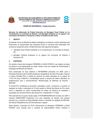 SECRETARIA DE SANEAMENTO E RECURSOS HÍDRICOS 
DEPARTAMENTO DE ÁGUAS E ENERGIA ELÉTRICA 
Rua Boa Vista, 170/175- 3293-8200/8201-CEP 01014-000-São Paulo-SP 
www.daee.sp.gov.br 
3 
TERMO DE REFERÊNCIA - Projeto Executivo 
Serviços de elaboração de Projeto Executivo da Barragem Duas Pontes no rio 
Camanducaia no município de Amparo e da Barragem Pedreira no rio Jaguari, nos 
municípios de Pedreira e Campinas, ambas no Estado de São Paulo. 
1. OBJETO 
O presente Termo de Referência objetiva estabelecer as diretrizes a serem atendidas pela 
Proponente na apresentação das propostas técnica e comercial para elaboração dos 
serviços de engenharia para o Projeto Executivo das seguintes barragens: 
 Barragem Duas Pontes localizada no rio Camanducaia, no município de Amparo, 
SP; 
 Barragem Pedreira localizada no rio Jaguari nos municípios de Pedreira e 
Campinas, SP. 
2. CONTEXTO 
Os estudos iniciais das barragens PEDREIRA e DUAS PONTES, cujo objetivo principal 
de ambas é a de regularização de vazão, tiveram início por ocasião da modernização e 
ampliação da Refinaria de Paulínia. 
Para consecução de seus objetivos a PETROBRAS protocolou em 2006, junto a 
Secretaria Executiva dos Comitês das Bacias Hidrográficas dos Rios Piracicaba, Capivari 
e Jundiaí (Comitês PCJ), o pedido de aumento da vazão outorgada no rio Jaguari de 
1.770 m3/h para 2.400m3/h e manifestação quanto à escolha da melhor alternativa de 
abastecimento para o empreendimento “Modernização da Refinaria de Paulínia – 
REPLAN”. 
O Comitê PCJ manifestou-se favorável à solicitação, porém, condicionou o aumento na 
captação de vazão à realização de 10 (dez) ações no âmbito das Bacias do PCJ assim 
como a realização de outros investimentos em ações de melhoria da qualidade e 
quantidade dos recursos hídricos das bacias PCJ, considerada a 11ª ação. 
Para atendimento de quatro destas ações a PETROBRAS/REPLAN contratou em 2007 a 
empresa ENGECORPS Engenharia S.A. para realização de estudos cujo enfoque 
principal era o aumento da disponibilidade hídrica a montante da captação da REPLAN, 
nas bacias hidrográficas dos rios Camanducaia e Jaguari. 
Estes estudos, concluídos em 2010, selecionaram as Barragens PEDREIRA e DUAS 
PONTES como solução para o aumento da disponibilidade hídrica mediante a 
 