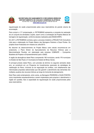 SECRETARIA DE SANEAMENTO E RECURSOS HÍDRICOS 
DEPARTAMENTO DE ÁGUAS E ENERGIA ELÉTRICA 
Rua Boa Vista, 170/175- 3293-8200/8201-CEP 01014-000-São Paulo-SP 
www.daee.sp.gov.br 
4 
regularização de vazão proporcionada pelos seus reservatórios de grande volume de 
acumulação. 
Para cumprir a 11ª compensação, a, PETROBRAS apresentou a proposta de realização 
de um conjunto de atividades e ações, assim como a contratação de Projetos Básicos de 
barragens de regularização, conforme estudos realizados pela ENGECORPS. 
Em 2011 a PETROBRAS contratou após o processo licitatório a PROJECTUS Consultoria 
Ltda para a elaboração do Projeto Básico das Barragens Pedreira e Duas Pontes. Os 
projetos foram finalizados em meados de Julho/2013. 
No decorrer do desenvolvimento do Projeto Básico outro estudo encontrava-se em 
andamento, o Plano Diretor de Aproveitamento de Recursos Hídricos para a 
Macrometrópole Paulista, em elaboração pela empresa COBRAPE – Companhia 
Brasileira de Projetos e Empreendimentos para o DAEE. 
A região de abrangência deste Plano compreende 180 municípios, sendo 176 municípios 
no Estado de São Paulo e 4 municípios do Estado de Minas Gerais. 
O principal produto deste Plano, com previsão de término no segundo semestre deste 
ano, se constituirá em um Programa de Investimentos associado às estratégias de 
viabilização do Plano, incluindo as de negociação de conflitos, com detalhamento das 
intervenções propostas selecionadas que irão garantir o atendimento das demandas dos 
múltiplos usuários dos recursos hídricos ao longo do horizonte de planejamento. 
Este Plano está contemplando, entre outros, as Barragens PEDREIRA e DUAS PONTES 
como importantes empreendimentos a serem implantados para propiciar o atendimento à 
região em questão, face à capacidade de regularização de vazão proporcionada pelos 
seus reservatórios. 
 