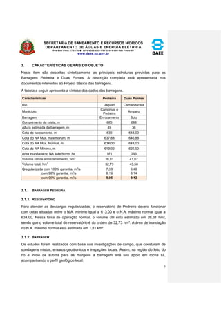 SECRETARIA DE SANEAMENTO E RECURSOS HÍDRICOS 
DEPARTAMENTO DE ÁGUAS E ENERGIA ELÉTRICA 
Rua Boa Vista, 170/175- 3293-8200/8201-CEP 01014-000-São Paulo-SP 
www.daee.sp.gov.br 
5 
3. CARACTERÍSTICAS GERAIS DO OBJETO 
Neste item são descritas sinteticamente as principais estruturas previstas para as 
Barragens Pedreira e Duas Pontes. A descrição completa está apresentada nos 
documentos referentes ao Projeto Básico das barragens. 
A tabela a seguir apresenta a síntese dos dados das barragens. 
Características Pedreira Duas Pontes 
Rio Jaguari Camanducaia 
Município 
Campinas e 
Pedreira 
Amparo 
Barragem Enrocamento Solo 
Comprimento da crista, m 685 688 
Altura estimada da barragem, m 49 36 
Cota de coroamento, m 639 648,00 
Cota do NA Máx. maximorum, m 637,88 646,88 
Cota do NA Máx. Normal, m 634,00 643,00 
Cota do NA Mínimo, m 613,00 625,00 
Área inundada no NA Máx Norm, ha 181 393 
Volume útil de armazenamento, hm3 26,31 41,07 
Volume total, hm3 32,73 43,58 
Qregularizada com 100% garantia, m3/s 7,33 6,46 
com 98% garantia, m3/s 8,19 8,14 
com 95% garantia, m3/s 9,05 9,12 
3.1. BARRAGEM PEDREIRA 
3.1.1. RESERVATÓRIO 
Para atender as descargas regularizadas, o reservatório de Pedreira deverá funcionar 
com cotas situadas entre o N.A. mínimo igual a 613,00 e o N.A. máximo normal igual a 
634,00. Nessa faixa de operação normal, o volume útil está estimado em 26,31 hm³, 
sendo que o volume total do reservatório é da ordem de 32,73 hm³. A área de inundação 
no N.A. máximo normal está estimada em 1,81 km². 
3.1.2. BARRAGEM 
Os estudos foram realizados com base nas investigações de campo, que constaram de 
sondagens mistas, ensaios geotécnicos e inspeções locais. Assim, na região do leito do 
rio e início de subida para as margens a barragem terá seu apoio em rocha sã, 
acompanhando o perfil geológico local. 
 