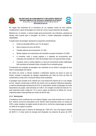 SECRETARIA DE SANEAMENTO E RECURSOS HÍDRICOS 
DEPARTAMENTO DE ÁGUAS E ENERGIA ELÉTRICA 
Rua Boa Vista, 170/175- 3293-8200/8201-CEP 01014-000-São Paulo-SP 
www.daee.sp.gov.br 
6 
Na região das ombreiras há a ocorrência de um espesso manto de solo residual, 
inviabilizando o apoio da barragem em rocha sã, como é usual nesse tipo de solução. 
Manteve-se, no entanto, a mesma seção terra-enrocamento nas ombreiras, adotando-se 
taludes mais suaves para a barragem, de forma a manter adequadas condições de 
estabilidade. 
A seção típica da barragem apresenta as seguintes características: 
 Crista na elevação 639,0m com 7m de largura 
 Altura máxima em torno de 49,0m 
 Taludes externos de enrocamento 1V:1,6H 
 Núcleo argiloso com paramentos de montante e jusante inclinados 1V:0,25H 
 A montante, entre o núcleo argiloso e o espaldar de enrocamento será 
colocada uma camada de 1,20m de transição única com granulometria ampla. 
 A jusante, entre o núcleo argiloso e a zona de enrocamento serão implantadas 
três camadas de transição (areia, transição fina e transição grosa). 
O tratamento de fundação da barragem nas ombreiras irá se limitar à remoção de solo 
solto e compactação da mesma. 
No trecho em rocha, a mesma receberá o tratamento rigoroso de praxe na zona do 
núcleo, somado à execução de injeções exploratórias por meio de furos de 6,0m de 
comprimento a cada 3,0m e eventual reforço onde necessário. 
A barragem será coroada na El. 639,00 com uma borda-livre máxima de 5 m em relação 
ao N.A. máximo normal igual a 634,00. De acordo com os estudos hidráulicos efetuados, 
a máxima sobrelevação excepcional do N.A. no reservatório, devido à passagem da cheia 
decamilenar de projeto, está estimada em 3,88 m. Em relação à borda-livre total de 5 m, 
está reservada ainda a folga de 1,12 m que é capaz de absorver os efeitos de “run-up” 
originados pelas ondas geradas por ventos de até 50 mph. 
3.1.3 VERTEDOURO 
O vertedouro será constituído de uma soleira Creager, cuja crista coincide com a cota do 
N.A. máximo normal do reservatório na El. 634,00. Será construído sobre um maciço de 
CCR, a estar instalado na região central do leito do rio, de forma a descarregar as vazões 
na calha do rio Jaguari a jusante. 
Foi dimensionado para a máxima de descarga de 1.542 m³/s, com uma largura vertente 
de 96,00 m. A maior parte da energia será dissipada nos próprios de graus de CCR, 
 