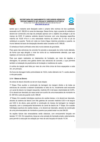 SECRETARIA DE SANEAMENTO E RECURSOS HÍDRICOS 
DEPARTAMENTO DE ÁGUAS E ENERGIA ELÉTRICA 
Rua Boa Vista, 170/175- 3293-8200/8201-CEP 01014-000-São Paulo-SP 
www.daee.sp.gov.br 
7 
sendo que o restante será dissipado sobre o próprio leito rochoso de boa qualidade, 
escavado na El. 590,00 no canal de descarga. Dessa forma, logo a jusante do vertedouro 
deverá ser construída uma laje de proteção apenas com o objetivo de proteger o pé do 
maciço de CCR. O sistema vertente deverá funcionar com uma descarga específica 
máxima de 16,06 m³/s.m e uma velocidade máxima da ordem de 12 m/s no pé do 
vertedouro a jusante. Tendo em vista os níveis d’água máximos previstos a jusante, os 
muros laterais da bacia de dissipação deverão estar coroados na El. 599,00. 
O vertedouro ficará confinado entre dois muros laterais de gravidade. 
Para apoio das estruturas de concreto foi prevista a escavação da rocha muito alterada, 
de forma que seja atingido o nível de rocha sã ou medianamente alterada, que seja 
injetável, em torno da cota 590,0m. 
Para que sejam realizados os tratamentos de fundação, por meio de injeções e 
drenagens, foi prevista uma galeria dentro das estruturas de concreto, o que permitirá 
também a instalação de piezômetros de fundação e medidores de vazão. 
A cortina de injeção será feita por meio de uma linha única de furos espaçados a cada 
3m, em princípio. 
Os furos de drenagem terão profundidade de 18,0m, terão diâmetro de 3” e serão abertos 
a roto-percussão. 
3.1.4 OBRAS DE DESVIO 
As obras de desvio deverão se dar em duas etapas: 
1ª Etapa: Para auxiliar a construção da barragem da margem direita e de todas as 
estruturas de concreto a estarem localizadas no leito do rio, inicialmente será escavado 
um canal de desvio na margem esquerda, medindo 20 m de base e declividade de 0,25%. 
O rio deverá ser desviado por esse canal com auxílio de uma ensecadeira de montante na 
El. 597,00 e outra de jusante na El. 596,00 
2ª Etapa: Em ocasião hidrológica oportuna de vazões baixas, o rio deverá ser desviado, 
através do sistema de desvio com três galerias de concreto medindo 6,50 m de largura 
por 6,50 m de altura, para permitir a construção do maciço da barragem na margem 
esquerda, com o consequente fechamento do canal de desvio de 1ª Etapa. Em ocasião 
hidrológica oportuna de vazões baixas, o rio deverá ser desviado, através da construção 
de uma pré-ensecadeira de montante e jusante que poderá estar na cota 594,00. 
As seções típicas das ensecadeiras serão clássicas, com enrocamento lançado em 
taludes 1V:1,5H. Em sequência, lança-se uma camada de transição ampla, externamente, 
para permitir a execução da vedação por meio de solo lançado em talude 1V:3H. 
 