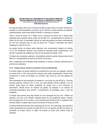 SECRETARIA DE SANEAMENTO E RECURSOS HÍDRICOS 
DEPARTAMENTO DE ÁGUAS E ENERGIA ELÉTRICA 
Rua Boa Vista, 170/175- 3293-8200/8201-CEP 01014-000-São Paulo-SP 
www.daee.sp.gov.br 
8 
Na segunda etapa, assim que a estrutura de desvio estiver apta a funcionar, deverão ser 
lançadas as pré-ensecadeiras no entorno da El. 594,00, as quais deverão ser alteadas, 
respectivamente, paras cotas 599,00 e 596,00, a montante e a jusante. 
Tanto o canal de desvio da 1ª Etapa como a estrutura de desvio de 2ª Etapa estão 
projetadas para suportar cheias anuais de até 580 m³/s, correspondente ao período de 
retorno de 25 anos. A velocidade máxima na saída das galerias de desvio está estimada 
em 4,57 m/s, enquanto que no canal de desvio de 1ª Etapa a velocidade não deverá 
ultrapassar o valor de 4,0 m/s. 
As seções típicas de ambas serão clássicas, com enrocamento lançado em taludes 
1V:1,5. Em sequência, lança-se uma camada de transição ampla, externamente, para 
permitir a execução da vedação por meio de solo lançado em talude 1V:3H. 
O sistema das comportas, galerias e ensecadeiras deverão suportar cheias anuais de até 
580 m³/s, correspondente ao período de retorno de 25 anos. 
Para o tratamento das fundações serão adotados os mesmos métodos utilizados para a 
estrutura do vertedouro. 
3.1.5 TOMADA D’ÁGUA, CONDUTO DE ADUÇÃO E VÁLVULA DISPERSORA 
A tomada d’água de adução definitiva se constituirá de uma torre de captação, medindo 
em planta 8,0m x 4,0m, para permitir a adução das vazões regularizadas. Deverá estar 
incorporada no corpo da barragem de concreto, logo acima de uma das galerias de 
desvio. 
Será implantada do lado esquerdo do vertedouro, com fundo na cota 597,00 m. Terá três 
tomadas seletivas medindo 2,5m x 3,0m, nas cotas 608,00; 618,00 e 628,00, a fim de 
sempre captar água de melhor qualidade, de acordo com o N.A. ocorrente no 
reservatório. Deverá haver um sistema de grades de proteção e um sistema de 
comportas-ensecadeira para permitir o ensecamento da tubulação, para o caso de 
inspeções. 
A adução para jusante será feita através de uma tubulação de aço com 1.500mm de 
diâmetro, com eixo na El. 599,00, instalada dentro de uma galeria de desvio, medindo 
4,0m de largura por 4,0 m de altura, numa extensão aproximada de 90 m. A galeria e tubo 
deverão restituir as águas logo a jusante do talude do maciço de CCR. 
O sistema está dimensionado para a descarga de 10 m³/s, com certa folga, para atender a 
vazão regularizada para jusante da ordem 8,55 m³/s com garantia de 98% do tempo. As 
condições de acesso futuros à região da tomada se darão pela própria crista da 
barragem. 
 