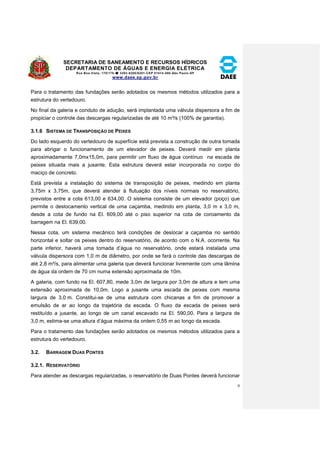 SECRETARIA DE SANEAMENTO E RECURSOS HÍDRICOS 
DEPARTAMENTO DE ÁGUAS E ENERGIA ELÉTRICA 
Rua Boa Vista, 170/175- 3293-8200/8201-CEP 01014-000-São Paulo-SP 
www.daee.sp.gov.br 
9 
Para o tratamento das fundações serão adotados os mesmos métodos utilizados para a 
estrutura do vertedouro. 
No final da galeria e conduto de adução, será implantada uma válvula dispersora a fim de 
propiciar o controle das descargas regularizadas de até 10 m³/s (100% de garantia). 
3.1.6 SISTEMA DE TRANSPOSIÇÃO DE PEIXES 
Do lado esquerdo do vertedouro de superfície está prevista a construção de outra tomada 
para abrigar o funcionamento de um elevador de peixes. Deverá medir em planta 
aproximadamente 7,0mx15,0m, para permitir um fluxo de água contínuo na escada de 
peixes situada mais a jusante. Esta estrutura deverá estar incorporada no corpo do 
maciço de concreto. 
Está prevista a instalação do sistema de transposição de peixes, medindo em planta 
3,75m x 3,75m, que deverá atender à flutuação dos níveis normais no reservatório, 
previstos entre a cota 613,00 e 634,00. O sistema consiste de um elevador (poço) que 
permite o deslocamento vertical de uma caçamba, medindo em planta, 3,0 m x 3,0 m, 
desde a cota de fundo na El. 609,00 até o piso superior na cota de coroamento da 
barragem na El. 639,00. 
Nessa cota, um sistema mecânico terá condições de deslocar a caçamba no sentido 
horizontal e soltar os peixes dentro do reservatório, de acordo com o N.A. ocorrente. Na 
parte inferior, haverá uma tomada d’água no reservatório, onde estará instalada uma 
válvula dispersora com 1,0 m de diâmetro, por onde se fará o controle das descargas de 
até 2,8 m³/s, para alimentar uma galeria que deverá funcionar livremente com uma lâmina 
de água da ordem de 70 cm numa extensão aproximada de 10m. 
A galeria, com fundo na El. 607,80, mede 3,0m de largura por 3,0m de altura e tem uma 
extensão aproximada de 10,0m. Logo a jusante uma escada de peixes com mesma 
largura de 3,0 m. Constitui-se de uma estrutura com chicanas a fim de promover a 
emulsão de ar ao longo da trajetória da escada. O fluxo da escada de peixes será 
restituído a jusante, ao longo de um canal escavado na El. 590,00. Para a largura de 
3,0 m, estima-se uma altura d’água máxima da ordem 0,55 m ao longo da escada. 
Para o tratamento das fundações serão adotados os mesmos métodos utilizados para a 
estrutura do vertedouro. 
3.2. BARRAGEM DUAS PONTES 
3.2.1. RESERVATÓRIO 
Para atender as descargas regularizadas, o reservatório de Duas Pontes deverá funcionar 
 