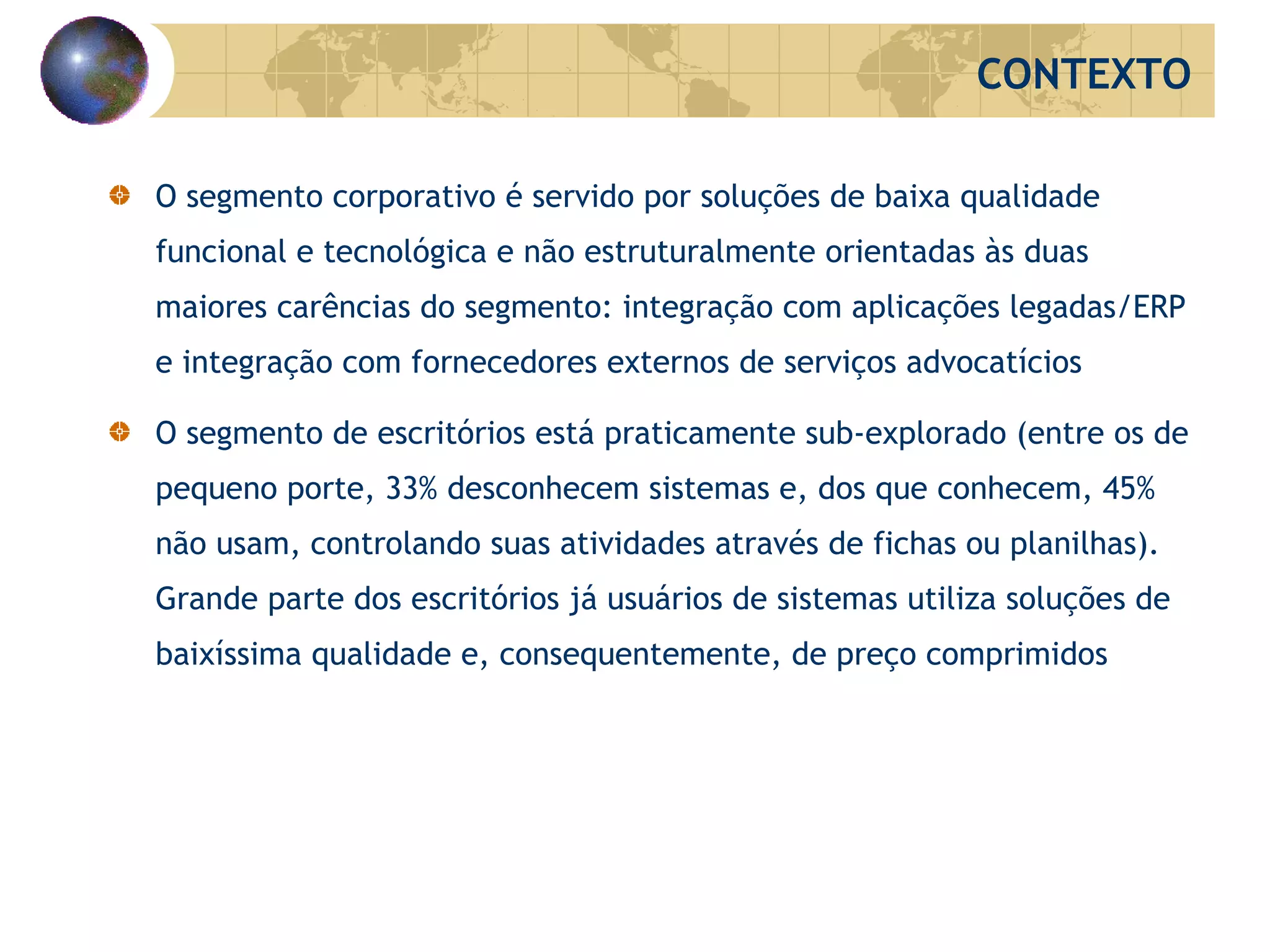 O segmento corporativo é servido por soluções de baixa qualidade funcional e tecnológica e não estruturalmente orientadas às duas maiores carências do segmento: integração com aplicações legadas/ERP e integração com fornecedores externos de serviços advocatícios O segmento de escritórios está praticamente sub-explorado (entre os de pequeno porte, 33% desconhecem sistemas e, dos que conhecem, 45% não usam, controlando suas atividades através de fichas ou planilhas). Grande parte dos escritórios já usuários de sistemas utiliza soluções de baixíssima qualidade e, consequentemente, de preço comprimidos CONTEXTO 