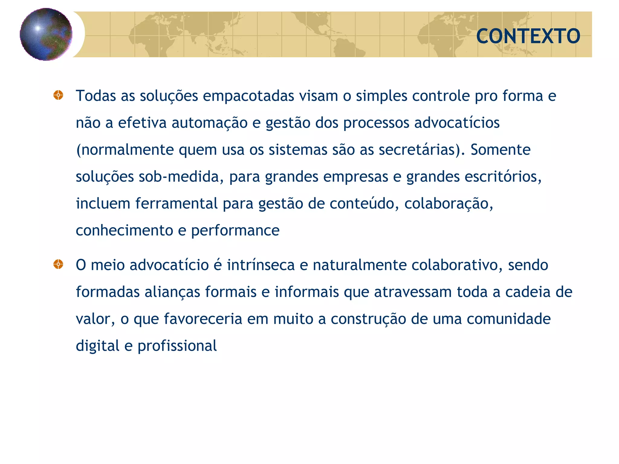 Todas as soluções empacotadas visam o simples controle pro forma e não a efetiva automação e gestão dos processos advocatícios (normalmente quem usa os sistemas são as secretárias). Somente soluções sob-medida, para grandes empresas e grandes escritórios, incluem ferramental para gestão de conteúdo, colaboração, conhecimento e performance O meio advocatício é intrínseca e naturalmente colaborativo, sendo formadas alianças formais e informais que atravessam toda a cadeia de valor, o que favoreceria em muito a construção de uma comunidade digital e profissional CONTEXTO 