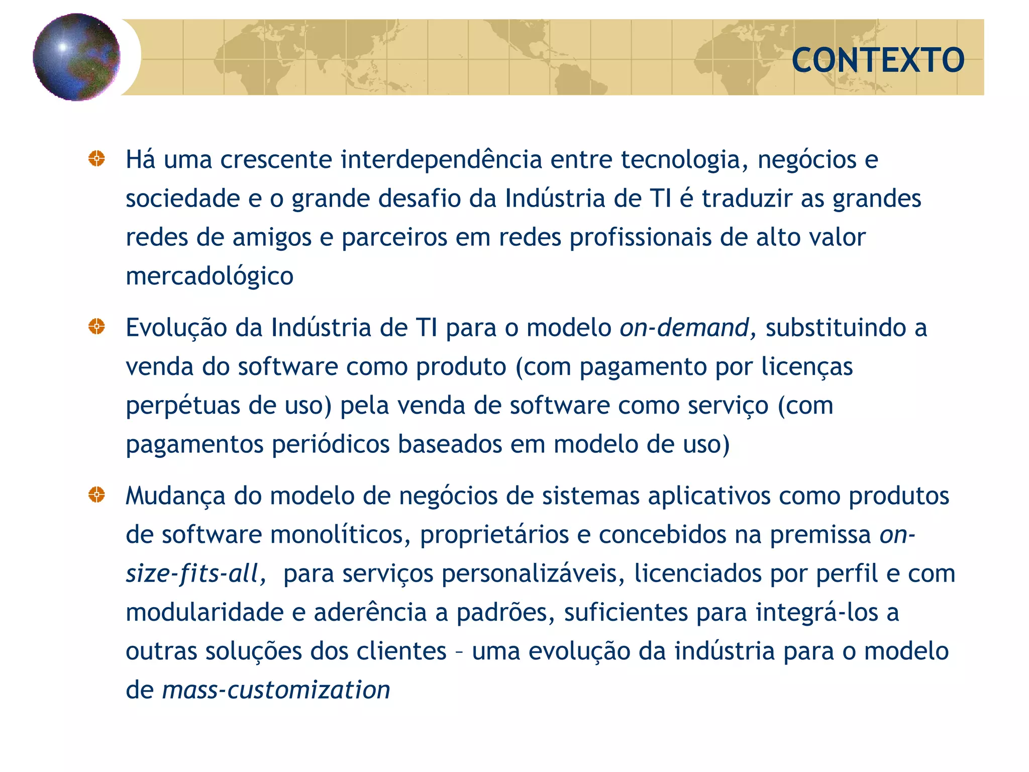 Há uma crescente interdependência entre tecnologia, negócios e sociedade e o grande desafio da Indústria de TI é traduzir as grandes redes de amigos e parceiros em redes profissionais de alto valor mercadológico Evolução da Indústria de TI para o modelo  on-demand,  substituindo   a venda do software como produto (com pagamento por licenças perpétuas de uso) pela venda de software como serviço (com pagamentos periódicos baseados em modelo de uso) Mudança do modelo de negócios de sistemas aplicativos como produtos de software monolíticos, proprietários e concebidos na premissa  on-size-fits-all ,  para serviços personalizáveis, licenciados por perfil e com modularidade e aderência a padrões, suficientes para integrá-los a outras soluções dos clientes – uma evolução da indústria para o modelo de  mass-customization CONTEXTO 
