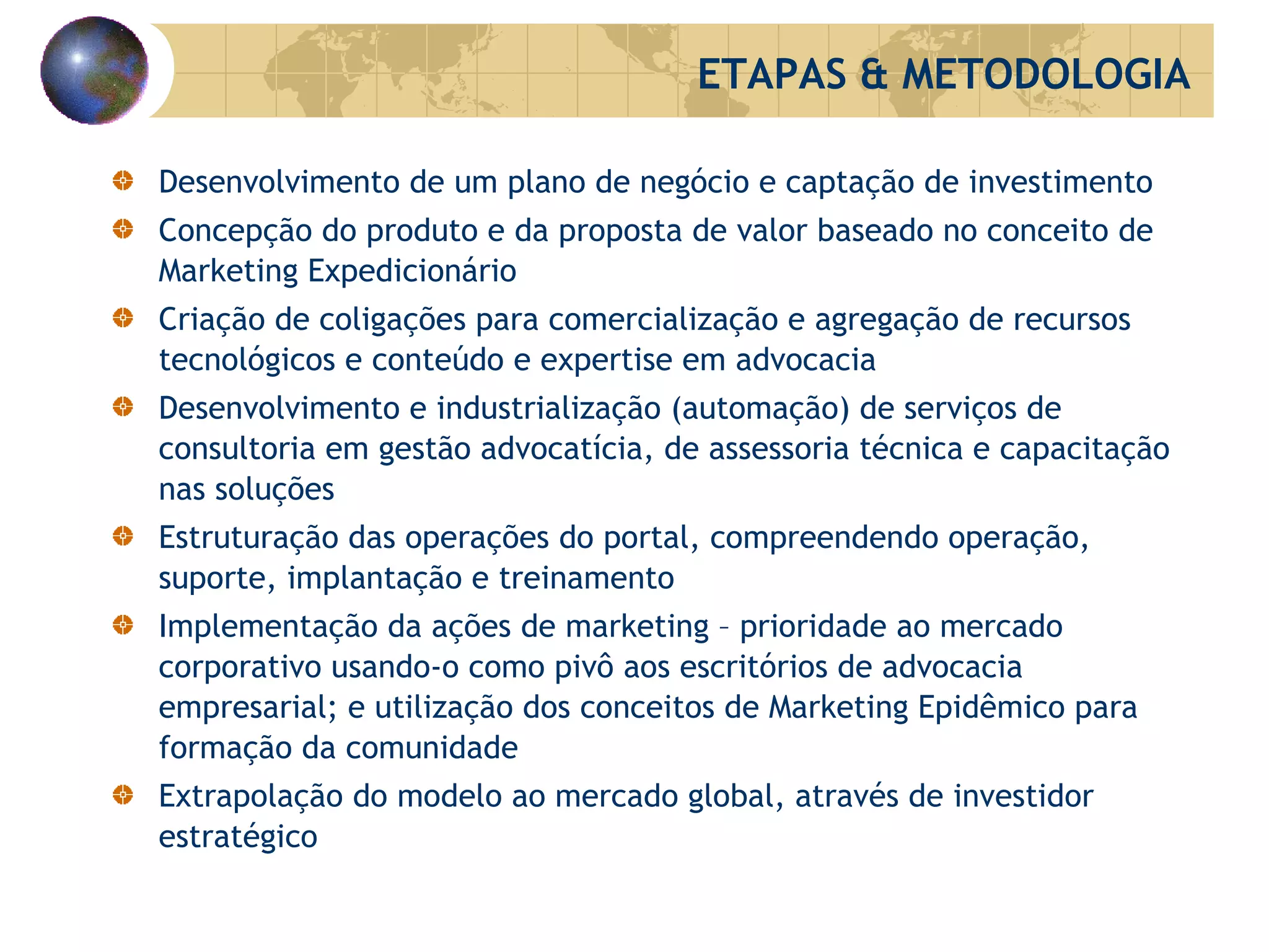 Desenvolvimento de um plano de negócio e captação de investimento Concepção do produto e da proposta de valor baseado no conceito de Marketing Expedicionário Criação de coligações para comercialização e agregação de recursos tecnológicos e conteúdo e expertise em advocacia Desenvolvimento e industrialização (automação) de serviços de consultoria em gestão advocatícia, de assessoria técnica e capacitação nas soluções Estruturação das operações do portal, compreendendo operação, suporte, implantação e treinamento Implementação da ações de marketing – prioridade ao mercado corporativo usando-o como pivô aos escritórios de advocacia empresarial; e utilização dos conceitos de Marketing Epidêmico para formação da comunidade Extrapolação do modelo ao mercado global, através de investidor estratégico ETAPAS & METODOLOGIA 