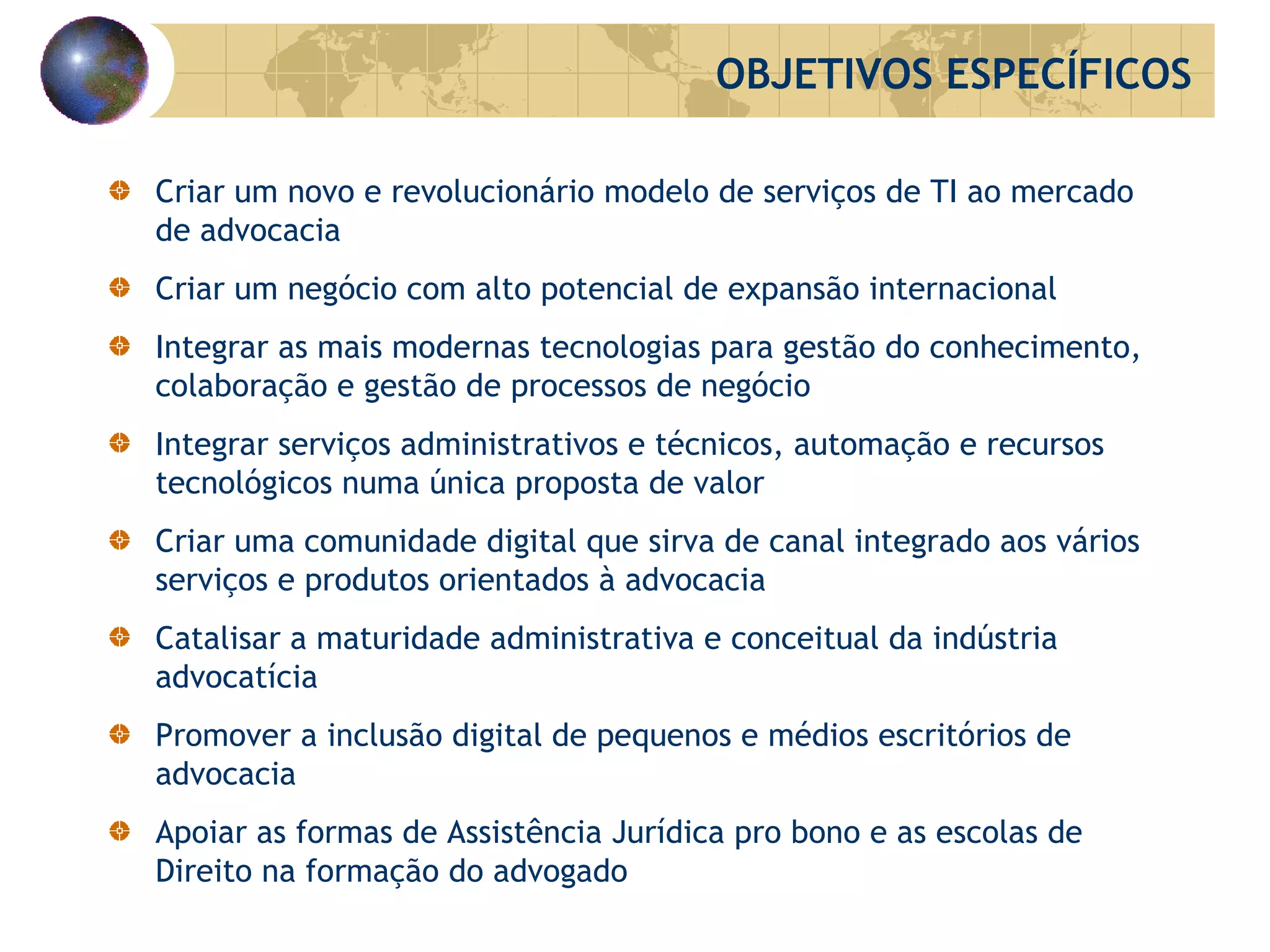 Criar um novo e revolucionário modelo de serviços de TI ao mercado de advocacia Criar um negócio com alto potencial de expansão internacional Integrar as mais modernas tecnologias para gestão do conhecimento, colaboração e gestão de processos de negócio Integrar serviços administrativos e técnicos, automação e recursos tecnológicos numa única proposta de valor Criar uma comunidade digital que sirva de canal integrado aos vários serviços e produtos orientados à advocacia Catalisar a maturidade administrativa e conceitual da indústria advocatícia Promover a inclusão digital de pequenos e médios escritórios de advocacia Apoiar as formas de Assistência Jurídica  pro  b ono  e as escolas de Direito na formação do advogado OBJETIVOS ESPECÍFICOS 