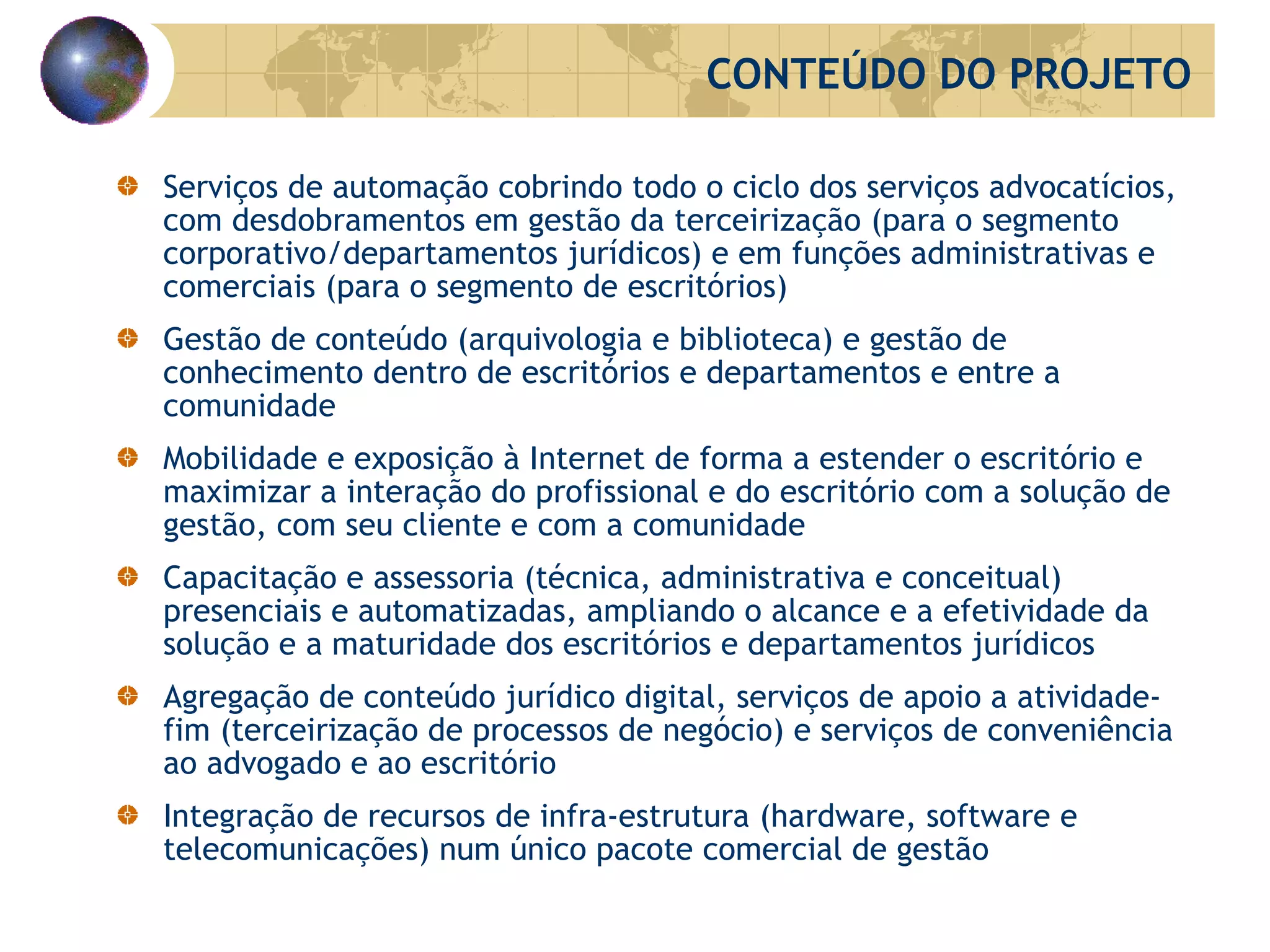 Serviços de automação cobrindo todo o ciclo dos serviços advocatícios, com desdobramentos em gestão da terceirização (para o segmento corporativo/departamentos jurídicos) e em funções administrativas e comerciais (para o segmento de escritórios) Gestão de conteúdo (arquivologia e biblioteca) e gestão de conhecimento dentro de escritórios e departamentos e entre a comunidade Mobilidade e exposição à Internet de forma a estender o escritório e maximizar a interação do profissional e do escritório com a solução de gestão, com seu cliente e com a comunidade Capacitação e assessoria (técnica, administrativa e conceitual) presenciais e automatizadas, ampliando o alcance e a efetividade da solução e a maturidade dos escritórios e departamentos jurídicos Agregação de conteúdo jurídico digital, serviços de apoio a atividade-fim (terceirização de processos de negócio) e serviços de conveniência ao advogado e ao escritório Integração de recursos de infra-estrutura (hardware, software e telecomunicações) num único pacote comercial de gestão CONTEÚDO DO PROJETO 