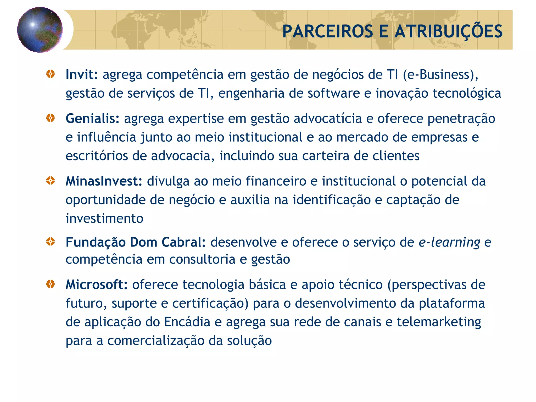 Invit:  agrega competência em gestão de negócios de TI (e-Business), gestão de serviços de TI, engenharia de software e inovação tecnológica Genialis:  agrega expertise em gestão advocatícia e oferece penetração e influência junto ao meio institucional e ao mercado de empresas e escritórios de advocacia, incluindo sua carteira de clientes MinasInvest:  divulga ao meio financeiro e institucional o potencial da oportunidade de negócio e auxilia na identificação e captação de investimento Fundação Dom Cabral:  desenvolve e oferece o serviço de  e-learning  e competência em consultoria e gestão  Microsoft:  oferece tecnologia básica e apoio técnico (perspectivas de futuro, suporte e certificação) para o desenvolvimento da plataforma de aplicação do Encádia e agrega sua rede de canais e telemarketing para a comercialização da solução PARCEIROS E ATRIBUIÇÕES 