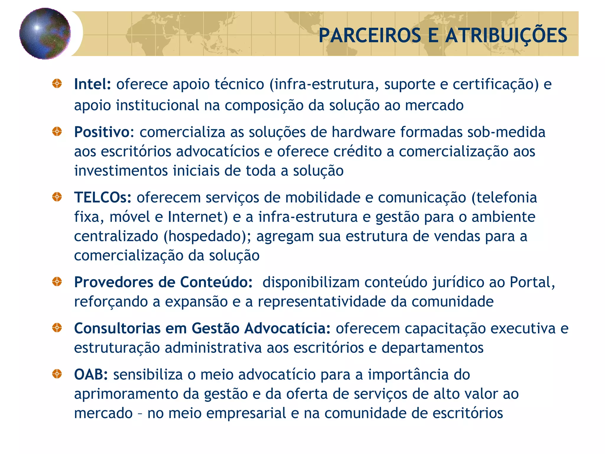 Intel:  oferece apoio técnico (infra-estrutura, suporte e certificação) e apoio institucional na composição da solução ao mercado Positivo : comercializa as soluções de hardware formadas sob-medida aos escritórios advocatícios e oferece crédito a comercialização aos investimentos iniciais de toda a solução TELCOs:  oferecem serviços de mobilidade e comunicação (telefonia fixa, móvel e Internet) e a infra-estrutura e gestão para o ambiente centralizado (hospedado); agregam sua estrutura de vendas para a comercialização da solução Provedores de Conteúdo:  disponibilizam conteúdo jurídico ao Portal, reforçando a expansão e a representatividade da comunidade Consultorias em Gestão Advocatícia:  oferecem capacitação executiva e estruturação administrativa aos escritórios e departamentos OAB:  sensibiliza o meio advocatício para a importância do aprimoramento da gestão e da oferta de serviços de alto valor ao mercado – no meio empresarial e na comunidade de escritórios PARCEIROS E ATRIBUIÇÕES 