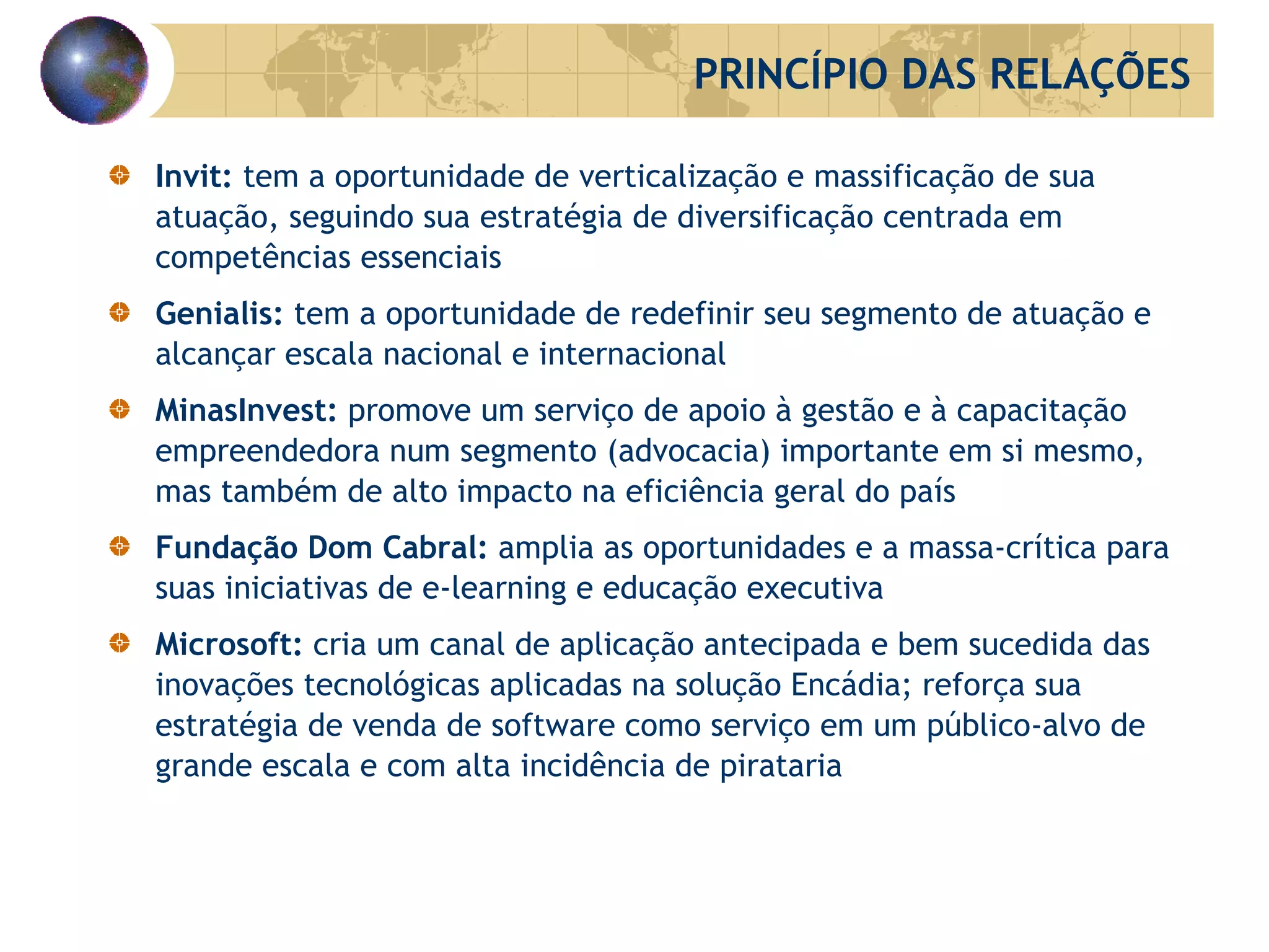Invit:  tem a oportunidade de verticalização e massificação de sua atuação, seguindo sua estratégia de diversificação centrada em competências essenciais Genialis:  tem a oportunidade de redefinir seu segmento de atuação e alcançar escala nacional e internacional MinasInvest:  promove um serviço de apoio à gestão e à capacitação empreendedora num segmento (advocacia) importante em si mesmo, mas também de alto impacto na eficiência geral do país Fundação Dom Cabral:  amplia as oportunidades e a massa-crítica para suas iniciativas de e-learning e educação executiva  Microsoft:  cria um canal de aplicação antecipada e bem sucedida das inovações tecnológicas aplicadas na solução Encádia; reforça sua estratégia de venda de software como serviço em um público-alvo de grande escala e com alta incidência de pirataria PRINCÍPIO DAS RELAÇÕES 