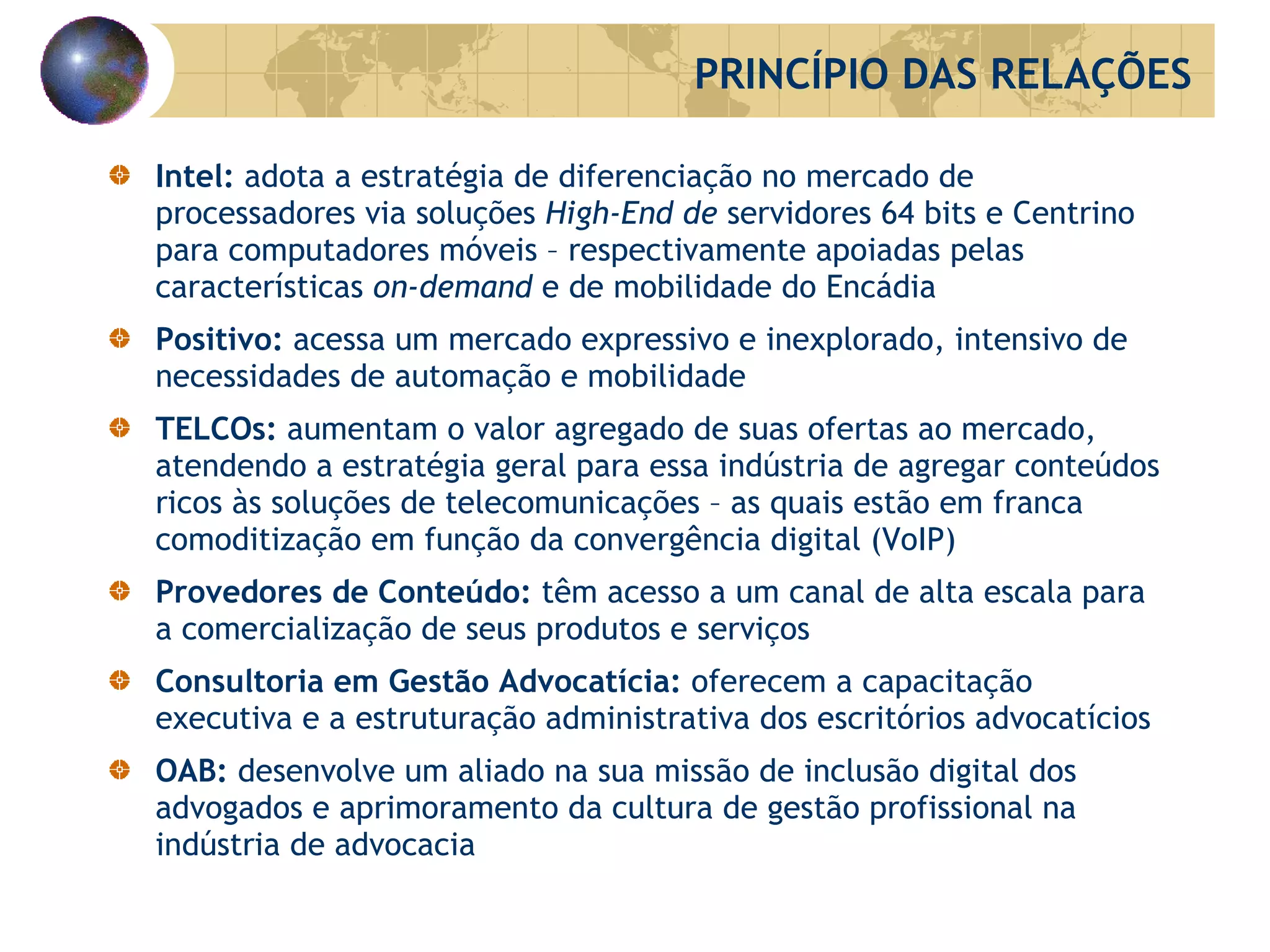 Intel:  adota a estratégia de diferenciação no mercado de processadores via soluções  High-End de  servidores 64 bits e Centrino para computadores móveis – respectivamente apoiadas pelas características  on-demand   e de mobilidade do Encádia Positivo:  acessa um mercado expressivo e inexplorado, intensivo de necessidades de automação e mobilidade TELCOs:  aumentam o valor agregado de suas ofertas ao mercado, atendendo a estratégia geral para essa indústria de agregar conteúdos ricos às soluções de telecomunicações – as quais estão em franca comoditização em função da convergência digital (VoIP) Provedores de Conteúdo:  têm acesso a um canal de alta escala para a comercialização de seus produtos e serviços  Consultoria em Gestão Advocatícia:  oferecem a capacitação executiva e a estruturação administrativa dos escritórios advocatícios  OAB:  desenvolve um aliado na sua missão de inclusão digital dos advogados e aprimoramento da cultura de gestão profissional na indústria de advocacia PRINCÍPIO DAS RELAÇÕES 