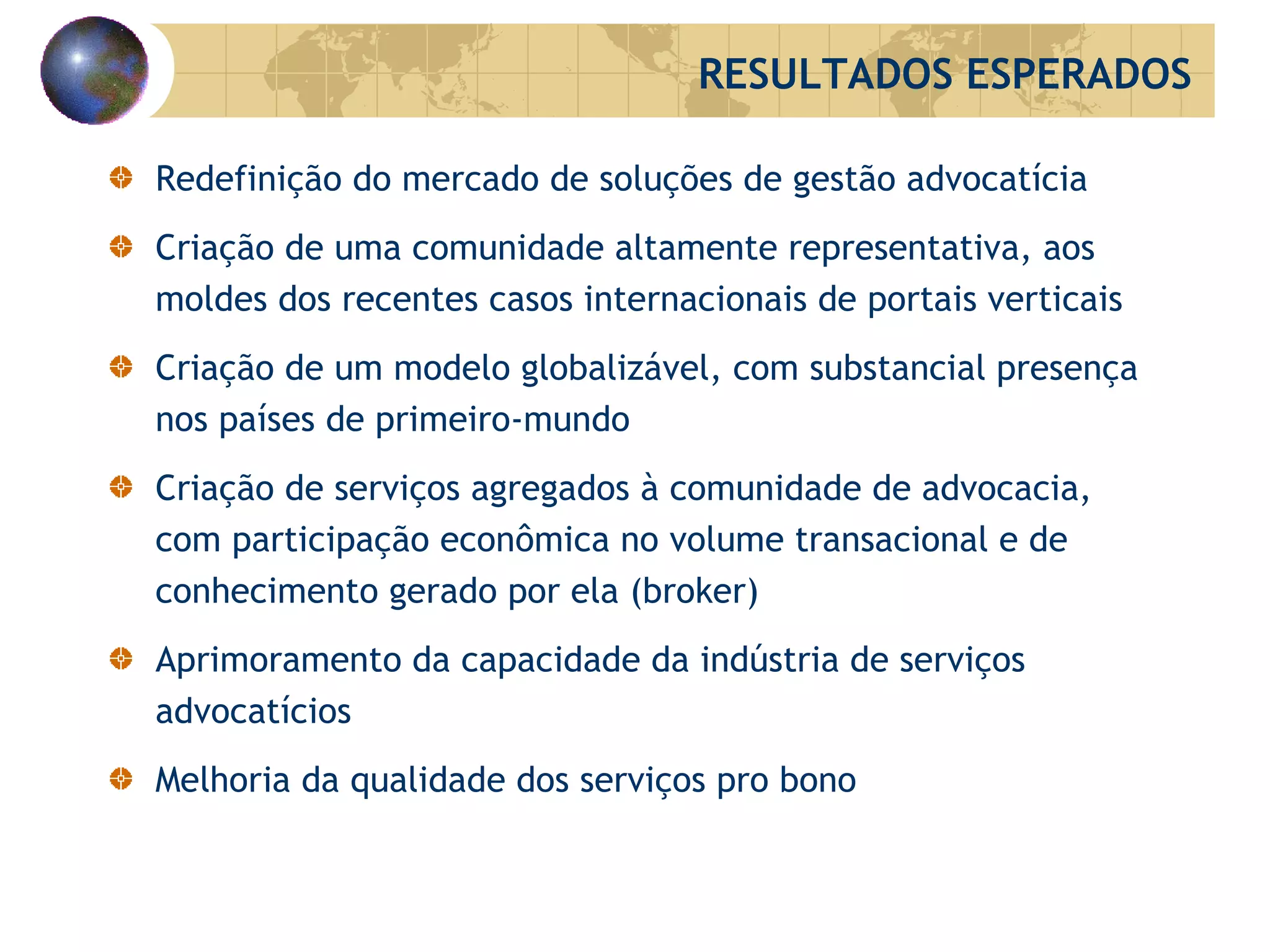 Redefinição do mercado de soluções de gestão advocatícia Criação de uma comunidade altamente representativa, aos moldes dos recentes casos internacionais de portais verticais Criação de um modelo globalizável, com substancial presença nos países de primeiro-mundo Criação de serviços agregados à comunidade de advocacia, com participação econômica no volume transacional e de conhecimento gerado por ela ( broker )  Aprimoramento da capacidade da indústria de serviços advocatícios Melhoria da qualidade dos serviços p ro   bono RESULTADOS ESPERADOS 