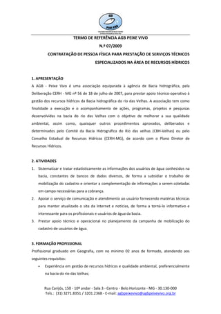 TERMO DE REFERÊNCIA AGB PEIXE VIVO
                                         N.º 07/2009
         CONTRATAÇÃO DE PESSOA FÍSICA PARA PRESTAÇÃO DE SERVIÇOS TÉCNICOS
                                      ESPECIALIZADOS NA ÁREA DE RECURSOS HÍDRICOS


1. APRESENTAÇÃO
A AGB - Peixe Vivo é uma associação equiparada à agência de Bacia hidrográfica, pela
Deliberação CERH - MG nº 56 de 18 de julho de 2007, para prestar apoio técnico-operativo à
gestão dos recursos hídricos da Bacia hidrográfica do rio das Velhas. A associação tem como
finalidade a execução e o acompanhamento de ações, programas, projetos e pesquisas
desenvolvidas na bacia do rio das Velhas com o objetivo de melhorar a sua qualidade
ambiental, assim como, quaisquer outros procedimentos aprovados, deliberados e
determinados pelo Comitê da Bacia Hidrográfica do Rio das velhas (CBH-Velhas) ou pelo
Conselho Estadual de Recursos Hídricos (CERH-MG), de acordo com o Plano Diretor de
Recursos Hídricos.


2. ATIVIDADES
1. Sistematizar e tratar estatisticamente as informações dos usuários de água conhecidos na
    bacia, constantes de bancos de dados diversos, de forma a subsidiar o trabalho de
    mobilização do cadastro e orientar a complementação de informações a serem coletadas
    em campo necessárias para a cobrança.
2. Apoiar o serviço de comunicação e atendimento ao usuário fornecendo matérias técnicas
    para manter atualizado o site da Internet e notícias, de forma a torná-lo informativo e
    interessante para os profissionais e usuários de água da bacia.
3. Prestar apoio técnico e operacional no planejamento da campanha de mobilização do
    cadastro de usuários de água.


3. FORMAÇÃO PROFISSIONAL
Profissional graduado em Geografia, com no mínimo 02 anos de formado, atendendo aos
seguintes requisitos:
        Experiência em gestão de recursos hídricos e qualidade ambiental, preferencialmente
        na bacia do rio das Velhas;


       Rua Carijós, 150 - 10º andar - Sala 3 - Centro - Belo Horizonte - MG - 30.130-000
       Tels.: (31) 3271.8351 / 3201.2368 - E-mail: agbpeixevivo@agbpeixevivo.org.br
 
