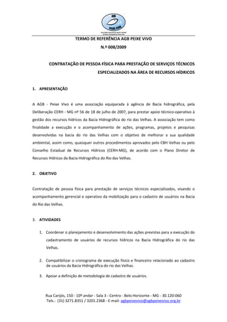 TERMO DE REFERÊNCIA AGB PEIXE VIVO
                                        N.º 008/2009


         CONTRATAÇÃO DE PESSOA FÍSICA PARA PRESTAÇÃO DE SERVIÇOS TÉCNICOS
                                      ESPECIALIZADOS NA ÁREA DE RECURSOS HÍDRICOS


1. APRESENTAÇÃO


A AGB - Peixe Vivo é uma associação equiparada à agência de Bacia hidrográfica, pela
Deliberação CERH - MG nº 56 de 18 de julho de 2007, para prestar apoio técnico-operativo à
gestão dos recursos hídricos da Bacia Hidrográfica do rio das Velhas. A associação tem como
finalidade a execução e o acompanhamento de ações, programas, projetos e pesquisas
desenvolvidas na bacia do rio das Velhas com o objetivo de melhorar a sua qualidade
ambiental, assim como, quaisquer outros procedimentos aprovados pelo CBH Velhas ou pelo
Conselho Estadual de Recursos Hídricos (CERH-MG), de acordo com o Plano Diretor de
Recursos Hídricos da Bacia Hidrográfica do Rio das Velhas.


2. OBJETIVO


Contratação de pessoa física para prestação de serviços técnicos especializados, visando o
acompanhamento gerencial e operativo da mobilização para o cadastro de usuários na Bacia
do Rio das Velhas.


3. ATIVIDADES

    1. Coordenar o planejamento e desenvolvimento das ações previstas para a execução do
        cadastramento de usuários de recursos hídricos na Bacia Hidrográfica do rio das
        Velhas.


    2. Compatibilizar o cronograma de execução físico e financeiro relacionado ao cadastro
       de usuários da Bacia Hidrográfica do rio das Velhas.

    3. Apoiar a definição de metodologia de cadastro de usuários.



       Rua Carijós, 150 - 10º andar - Sala 3 - Centro - Belo Horizonte - MG - 30.120-060
       Tels.: (31) 3271.8351 / 3201.2368 - E-mail: agbpeixevivo@agbpeixevivo.org.br
 