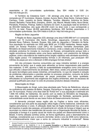 assentadas e 20 comunidades               quilombolas.     Seu    IDH    médio     é   0,60    (In:
http://sit.mda.gov.br).
       O Território da Cidadania Carirí - CE abrange uma área de 15.225 Km² e é
composto por 27 municípios: Abaiara, Araripe, Aurora, Barro, Brejo Santo, Campos Sales,
Caririaçu, Crato, Juazeiro do Norte, Milagres, Tarrafas, Altaneira, Antonina do Norte,
Assaré, Barbalha, Farias Brito, Granjeiro, Jardim, Jati, Mauriti, Missão Velha, Nova Olinda,
Penaforte, Porteiras, Potengi, Salitre e Santana do Cariri. A população total do território é
de 853.838 habitantes, dos quais 262.238 vivem na área rural, o que corresponde a
30,71% do total. Possui 48.208 agricultores familiares, 605 famílias assentadas e 3
comunidades quilombolas. Seu IDH médio é 0,66 (In: http://sit.mda.gov.br).
       Região do Baixo Jaguaribe
       A Região do Baixo Jaguaribe (CE) abrange uma área 9.950,989 km² e é composta
também por 10 municípios: Alto Santo, Ibicuitinga, Jaguaruana, Limoeiro do Norte,
Morada Nova, Palhano, Quixeré, Russas, São João do Jaguaribe e Tabuleiro do Norte.
Sua população foi estimada em 2005 pelo IBGE em 313.662 habitantes. Nessa região,
existe um Arranjo Produtivo Local (APL) da Cerâmica Vermelha (fomentado pelo
Ministério do Desenvolvimento Indústria e Comercio), onde a cidade polo é Russas. Essa
atividade produtiva foi iniciada no município de Russas, principalmente porque toda a
região encontra-se localizada sobre uma bacia sedimentar, com predomínio de litologia
argilosa, onde a abundância de matéria-prima (argila) viabilizou esta atividade econômica.
Essa região possui 110 estabelecimentos formais e 20 informais, que produzem 491
milhões de peças por ano e oferecem 2.846 empregos formais diretos5.
        Um dos principais insumos consumidos por essa indústria também é a energia
proveniente da lenha, que é usada para alimentar os fornos responsáveis pela queima
dos materiais. O APL apontou a falta de sustentabilidade energética como uma barreira
que dificulta o desenvolvimento da atividade. Além disso, existe uma grande necessidade
de apoio tecnológico para essas indústrias, principalmente, no que diz respeito à solução
de problemas relacionados a grandes perdas no processo produtivo, consumo de lenha
muito elevado, grandes percentuais de peças produzidas com baixa qualidade,
dificuldades no cumprimento das exigências dos órgãos ambientais, além da escassez de
pessoal qualificado para atuar no ciclo do processo produtivo dessas indústrias.
       Mesorregião do Xingó
      A Mesorregião do Xingó, outra área abordada pelo Termo de Referência, situa-se
na confluência dos estados da Bahia, Sergipe, Pernambuco e Alagoas, sendo constituída
por 79 municípios. Possui uma área total de 78.622 km2 e sua população é estimada em
1.806.155 milhão de habitantes. De acordo com os dados do Ministério da Integração,
essa área, quando comparada com a macrorregião do Nordeste, apresenta grande
vulnerabilidade social devido ao seu baixo Índice de Desenvolvimento Humano.
       A demanda principal nessa região são os Fogões a lenha mais eficientes,
considerando que boa parte da população utiliza fogão a lenha tradicional, sobretudo nas
regiões periurbanas e rurais. A utilização deste tipo de fogão (tradicional) traz uma série
de impactos à saúde das pessoas, principalmente em virtude da fumaça e fuligem que se
acumulam no interior das residências (de acordo com a Organização Mundial da Saúde, a
exposição à fumaça é a quarta causa de morte nos países em desenvolvimento como o
Brasil). A lenha utilizada contribui ainda, de forma significativa, para o desmatamento da
Caatinga, considerando que o consumo domiciliar, tendo o ano de 2006 como referencia,
foi consideravelmente maior que a soma do consumo industrial e comercial6. Nesse
5
    Arranjo Produtivo Local de Cerâmica Vermelha de Russas, 2008.
6
    RIEGELHAUPT, E. M., PAREYN, F. G. C. A questão Energética e o Manejo Florestal da Caatinga. In:
MINISTÉRIO DO MEIO AMBIENTE/SERVIÇO FLORESTAL BRASILEIRO - SFB. Uso sustentável e conservação dos
recursos florestais da caatinga. Brasília:MMA/SFB, 2010. P.65-75.
                                                                                                  9
 