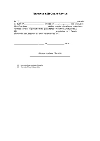 TERMO DE RESPONSABILIDADE
Eu (1) _________________________________________________________ portador
do BI/CC nº ____________________ emitido em ____/____/______ pelo arquivo de
identificação de ____________________ declaro que por minha livre e espontânea
vontade e inteira responsabilidade, que autorizo o meu filho(a)/educando(a)
(2)_______________________________________ a participar no 1º Passeio
SóDescidas BTT, a realizar dia 27 de Novembro de 2011.
________________________, _____ de _________________ de 2011
O Encarregado de Educação
________________________________________
(1) - Nome do Encarregado de Educação
(2) - Nome do filho(a) /educando(a)