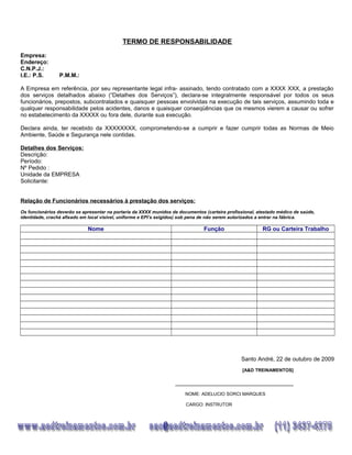 TERMO DE RESPONSABILIDADE
Empresa:
Endereço:
C.N.P.J.:
I.E.: P.S. P.M.M.:
A Empresa em referência, por seu representante legal infra- assinado, tendo contratado com a XXXX XXX, a prestação
dos serviços detalhados abaixo (“Detalhes dos Serviços”), declara-se integralmente responsável por todos os seus
funcionários, prepostos, subcontratados e quaisquer pessoas envolvidas na execução de tais serviços, assumindo toda e
qualquer responsabilidade pelos acidentes, danos e quaisquer conseqüências que os mesmos vierem a causar ou sofrer
no estabelecimento da XXXXX ou fora dele, durante sua execução.
Declara ainda, ter recebido da XXXXXXXX, comprometendo-se a cumprir e fazer cumprir todas as Normas de Meio
Ambiente, Saúde e Segurança nele contidas.
Detalhes dos Serviços:
Descrição:
Período:
Nº Pedido :
Unidade da EMPRESA
Solicitante:
Relação de Funcionários necessários à prestação dos serviços:
Os funcionários deverão se apresentar na portaria da XXXX munidos de documentos (carteira profissional, atestado médico de saúde,
identidade, crachá afixado em local visível, uniforme e EPI’s exigidos) sob pena de não serem autorizados a entrar na fábrica.
Nome Função RG ou Carteira Trabalho
Santo André, 22 de outubro de 2009
[A&D TREINAMENTOS]
_____________________________________
NOME: ADELUCIO SORCI MARQUES
CARGO: INSTRUTOR
 