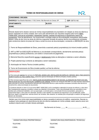 CEP: 09715-140
CPF:
APARTAMENTO: BLOCO:
1. Termo de Responsabilidade de Obras, preenchido e assinado pelo(a) proprietário(a) do imóvel (modelo padrão);
2. ART ou RRT de EXECUÇÃO de Reforma ou da atividade correspondente, devidamente assinada pelo(a)
proprietário(a) e pelo(a) profissional, com boleto e comprovante de pagamento;
TELEFONE: TELEFONE:
TERMO DE RESPONSABILIDADE DE OBRAS
ENDEREÇO: Rua Brasílio Machado, n° 533, Centro, São Bernardo do Campo, SP
NOME:
CONDOMINIO: ÁRCADIA
Através desde termo declaro ciencia às minhas responsabilidade de proprietário em relação as obras de reforma a
serem realizadas em minha unidade, bem como pelo atendimento aos requisitos exigidos pela norma ABNT
16280:2020, manual do proprietário, legislações vigentes, padrões de segurança e regulamento interno do
condominio. Para tal atendimento, me comprometo a entregar todas as documentações necessárias relacionadas
abaixo, antes de dar inicio às obras de reforma e aguardar emissão de parecer técnico da profissional contratada
pelo condominio (dentro do prazo de 5 dias a contar do envio da documentação), constando a LIBERAÇÃO da obra.
a) Para execução apenas dos serviços de PINTURA, GESSO LISO, INSTALAÇÃO DE ESPELHO / MÓVEIS / BOX / PISO (EXCETO
SUBSTITUIÇÃO OU PISO SOBRE PISO), preencher apenas Declaração de Reforma Simples (modelo padrão);
b) Para serviços específicos tais como: INSTALAÇÃO DE ENVIDRAÇAMENTO DE SACADA, ALTERAÇÃO DE PONTO DE GÁS,
INSTALAÇÃO DE TELA DE PROTEÇÃO, IÇAMENTO DE CARGAS, deverão ser entregues ART/RRT de cada empresa responsável
pela execução do serviço, devidamente assinada pelo responsável técnico e pela empresa contratada (consultar área técnica do
condmonínio, antes da emissão do documento).
São Bernardo do Campo, _____ de __________________ de 20____
_____________________________________
3. Memorial Descritivo especificando escopo e detalhamento todas as alterações e materiais a serem utilizados;
4. Projeto (planta/croqui contendo as alterações a serem realizadas);
5. Autorização de Vistoria Técnica (modelo padrão);
6. Termo de Encerramento de Obra (modelo padrão), ao final da reforma;
OBSERVAÇÕES:
E-MAIL:
Declaro que é de minha total responsabilidade os danos causados à estrutura do edificio, vazamentos, fissuras ou
qualquer outra patologia em decorrência da obra de reforma realizada em minha unidade, assim assumo arcar com
qualquer prejuízo para correção dessas patologias.
c) Conforme descrito no item 5.2.4 da norma ABNT 16280:2020, se for constatada a alteração do escopo da reforma, a obra deve
ser imediatamente suspensa e proibida o acesso de materiais e funcionários. Toda a documentação deve ser submetida à nova
análise pelo profissional habilitado, com sua aprovação, e somente após o comunicado formal ao proprietário, possuidor ou
responsável legal, a obra pode ser retomada. Quando a obra interferir nos aspectos de segurança e uso da edificação, ações
técnicas, legais e emergenciais, cabíveis devem ser tomadas. Não obstante, as medidas para recuperação e restauro da segurança
devem ser acionadas.
ASSINATURA DO(A) PROPRIETÁRIO(A) ASSINATURA DO(A) RESPONSÁVEL TÉCNICO(A)
___________________________________________
E-MAIL:
 