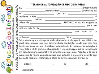TERMO DE AUTORIZAÇÃO DE USO DE IMAGEM
Eu, ______________________________________________(responsável),
_____________________(nacionalidade),________________ (profissão), RG
nº ________________________, CPF nº _______________________,
residente à Rua _____________________________________________, nº
__________, bairro ________________________________________na
cidade de _________________________. AUTORIZO o uso da imagem de
_____________________________________________________, para ser
utilizada pela Escola ____________________________________________
___________________________________________, com sede na rua
____________________________________________________________,
professora: ____________________________ Série: ________________.
Estou ciente que as imagens serão destinadas à divulgação ao público em
geral e/ou apenas para uso interno desta instituição, desde que não haja
desvirtuamento da sua finalidade educacional. A presente autorização é
concedida a título gratuito, abrangendo o uso da imagem acima mencionada
em todo território nacional e no exterior, em sua Home Page.Por esta ser a
expressão da minha vontade,declaro que autorizo o uso acima descrito sem
que nada haja a ser reclamado a título de direitos conexos à imagem.
Cidade __________________. _______ de ______________ de _______
Assinatura: ___________________________________________________
SUGESTÃODEMODELODETERMODEAUTORIZAÇÃO
 