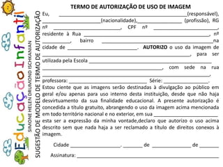 TERMO DE AUTORIZAÇÃO DE USO DE IMAGEM
Eu, ______________________________________________(responsável),
_____________________(nacionalidade),________________ (profissão), RG
nº ________________________, CPF nº _______________________,
residente à Rua _____________________________________________, nº
__________, bairro ________________________________________na
cidade de _________________________. AUTORIZO o uso da imagem de
_____________________________________________________, para ser
utilizada pela Escola ____________________________________________
___________________________________________, com sede na rua
____________________________________________________________,
professora: ____________________________ Série: ________________.
Estou ciente que as imagens serão destinadas à divulgação ao público em
geral e/ou apenas para uso interno desta instituição, desde que não haja
desvirtuamento da sua finalidade educacional. A presente autorização é
concedida a título gratuito, abrangendo o uso da imagem acima mencionada
em todo território nacional e no exterior, em sua _______________________
esta ser a expressão da minha vontade,declaro que autorizo o uso acima
descrito sem que nada haja a ser reclamado a título de direitos conexos à
imagem.
Cidade __________________. _______ de ______________ de _______
Assinatura: ___________________________________________________
SUGESTÃODEMODELODETERMODEAUTORIZAÇÃO
 