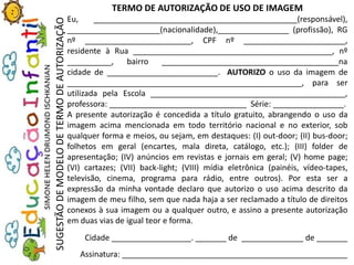 TERMO DE AUTORIZAÇÃO DE USO DE IMAGEM
Eu, ______________________________________________(responsável),
_____________________(nacionalidade),________________ (profissão), RG
nº ________________________, CPF nº _______________________,
residente à Rua _____________________________________________, nº
__________, bairro ________________________________________na
cidade de _________________________. AUTORIZO o uso da imagem de
_____________________________________________________, para ser
utilizada pela Escola ____________________________________________,
professora: _______________________________ Série: ________________.
A presente autorização é concedida a título gratuito, abrangendo o uso da
imagem acima mencionada em todo território nacional e no exterior, sob
qualquer forma e meios, ou sejam, em destaques: (I) out-door; (II) bus-door;
folhetos em geral (encartes, mala direta, catálogo, etc.); (III) folder de
apresentação; (IV) anúncios em revistas e jornais em geral; (V) home page;
(VI) cartazes; (VII) back-light; (VIII) mídia eletrônica (painéis, vídeo-tapes,
televisão, cinema, programa para rádio, entre outros). Por esta ser a
expressão da minha vontade declaro que autorizo o uso acima descrito da
imagem de meu filho, sem que nada haja a ser reclamado a título de direitos
conexos à sua imagem ou a qualquer outro, e assino a presente autorização
em duas vias de igual teor e forma.
Cidade __________________. _______ de ______________ de _______
Assinatura: ___________________________________________________
SUGESTÃODEMODELODETERMODEAUTORIZAÇÃO
 