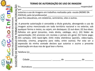 TERMO DE AUTORIZAÇÃO DE USO DE IMAGEM
Eu__________________________________________________, responsável
por ___________________________________________________________,
autorizo o uso de imagens em trabalhos realizados pela escola (NOME DA
ESCOLA), pelo (a) professor(a) ______________________________________,
para fins educativos, em relatórios, seminários, sites e outros.
A presente autorização é concedida a título gratuito, abrangendo o uso da
imagem acima mencionada em todo território nacional e no exterior, sob
qualquer forma e meios, ou sejam, em destaques: (I) out-door; (II) bus-door;
folhetos em geral (encartes, mala direta, catálogo, etc.); (III) folder de
apresentação; (IV) anúncios em revistas e jornais em geral; (V) home page;
(VI) cartazes; (VII) back-light; (VIII) mídia eletrônica (painéis, vídeo-tapes,
televisão, cinema, programa para rádio, entre outros). Por esta ser a
expressão da minha vontade declaro que autorizo e assino a presente
autorização em duas vias de igual teor e forma.
Telefone (s):_____________________________________________________
Cidade __________________. _______ de ______________ de _______
Assinatura: ___________________________________________________
SUGESTÃODEMODELODETERMODEAUTORIZAÇÃO
 