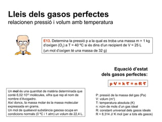Equació d’estat dels gasos perfectes: p·V = k·T = n·R·T P: pressió de la massa del gas (Pa) V: volum (m 3 ) T: temperatura absoluta (K) n: núm de mols d’un gas ideal R: constant universal dels gasos ideals R = 8,314 J/ K mol (per a tots els gasos) Lleis dels gasos perfectes relacionen pressió i volum amb temperatura E13.  Determina la pressió p a la qual es troba una massa m = 1 kg d’oxígen (O 2 ) a T = 40 ºC si és dins d’un recipient de V = 25 L (un mol d’oxígen té una massa de 32 g) Un  mol  és una quantitat de matèria determinada que conté 6,02·10 23  molècules, xifra que rep el nom de nombre d’Avogadro. Així doncs, la massa molar és la massa molecular expressada en grams. Un mol de qualsevol substància gasosa ocupa en condicions normals (0 ºC i 1 atm) un volum de 22,4 L. 
