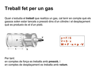 Quan s’estudia el  treball  que realitza un gas, cal tenir en compte què els gassos solen estar tancats a pressió dins d’un cilindre i el desplaçament què es produeix és el d’un pistó. Treball fet per un gas Per tant: en comptes de força es treballa amb  pressió , i en comptes de desplaçament es treballa amb  volum . p = F / S V = S · x W = F · x = p · V 