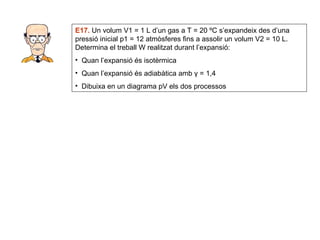E17.  Un volum V1 = 1 L d’un gas a T = 20 ºC s’expandeix des d’una pressió inicial p1 = 12 atmòsferes fins a assolir un volum V2 = 10 L. Determina el treball W realitzat durant l’expansió: Quan l’expansió és isotèrmica Quan l’expansió és adiabàtica amb  γ = 1,4 Dibuixa en un diagrama pV els dos processos 