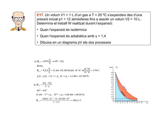 E17.  Un volum V1 = 1 L d’un gas a T = 20 ºC s’expandeix des d’una pressió inicial p1 = 12 atmòsferes fins a assolir un volum V2 = 10 L. Determina el treball W realitzat durant l’expansió: Quan l’expansió és isotèrmica Quan l’expansió és adiabàtica amb  γ = 1,4 Dibuixa en un diagrama pV els dos processos 