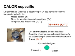CALOR específic Q = m·Ce·(T 2 –T 1 ) La quantitat de Q cedida o absorvida per un cos per variar la seva temperatura depén de: Massa del cos (m) Tipus de substància què el constitueix (Ce) Temperatures inicial i final (T 2 -T 1 ) Ce:  calor específic  d’una substància Quantitat d’energia que cal subministrar a 1g de substància per elevar la seva temperatura 1 grau.  [J/g·K] Conveni de signes: Q absovit:  + Q cedit:  - 