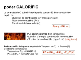 Poder calorífic dels gasos : depén de la Temperatura (T) i la Pressió (P) Condicions normals (CN): Temperatura: T CN  = 0ºC (273 K) Pressió: P CN  = 1 atm (101.300 Pa) poder CALORÍFIC La quantitat de Q subministrada per la combustió d’un combustible depén de: Quantitat de combustible (q = massa o volum) Tipus de combustible (PC) Rendiment del cremador ( ƞ) Q = q · PC ·  ƞ PC:  poder calorífic  d’un combustible Quantitat d’energia que desprén la combustió d’1 unitat de combustible (1 g o 1 m 3 )  [kJ/kg, kJ/m 3 ] PC = PC CN  · P/P CN  · T CN /T  [K] 