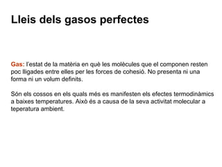 Lleis dels gasos perfectes Gas:  l’estat de la matèria en què les molècules que el componen resten poc lligades entre elles per les forces de cohesió. No presenta ni una forma ni un volum definits.  Són els cossos en els quals més es manifesten els efectes termodinàmics a baixes temperatures. Això és a causa de la seva activitat molecular a teperatura ambient. 
