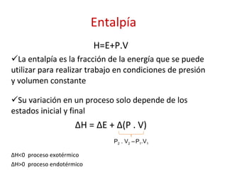 Entalpía H=E+P.V La entalpía es la fracción de la energía que se puede utilizar para realizar trabajo en condiciones de presión y volumen constante Su variación en un proceso solo depende de los estados inicial y final ∆ H = ∆E + ∆(P . V) ∆ H<0  proceso exotérmico ∆ H>0  proceso endotérmico P 2  . V 2  –   P 1 .V 1 
