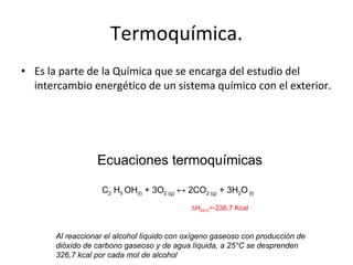 Termoquímica. Es la parte de la Química que se encarga del estudio del intercambio energético de un sistema químico con el exterior. Ecuaciones termoquímicas C 2  H 5  OH (l)  + 3O 2 (g)  ↔ 2CO 2 (g)  + 3H 2 O  (l) ∆ H 25°C =-236,7 Kcal Al reaccionar el alcohol líquido con oxígeno gaseoso con producción de dióxido de carbono gaseoso y de agua líquida, a 25°C se desprenden 326,7 kcal por cada mol de alcohol 