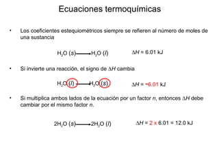 Los coeficientes estequiométricos siempre se refieren al número de moles de una sustancia  Ecuaciones termoquímicas Si invierte una reacción, el signo de   H   cambia  Si multiplica ambos lados de la ecuación por un factor  n ,  entonces   H   debe cambiar por el mismo factor   n . H 2 O  ( s )   H 2 O  ( l )  H  = 6.01 kJ H 2 O  ( l )   H 2 O  ( s )  H  =  - 6.01  kJ 2H 2 O  ( s )   2H 2 O  ( l )  H  =  2 x  6.01   = 12.0 kJ 