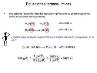 Los estados físicos de todos los reactivos y productos se deben especificar en las ecuaciones termoquímicas.  Ecuaciones termoquímicas 266 g P 4 = 6470 kJ H 2 O  ( s )   H 2 O  ( l )  H  = 6.01 kJ H 2 O  ( l )   H 2 O  ( g )  H  = 44.0 kJ ¿Cuánto calor se  libera  cuando 266 g de fósforo blanco  (P 4 )  se quema n  en el aire?  P 4   ( s )  + 5O 2   ( g )   P 4 O 10   ( s )    H  = -3013 kJ 1 mol P 4 123.9 g P 4 x 3013 kJ 1 mol P 4 x 