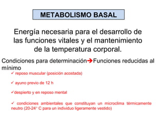 METABOLISMO BASAL Energía necesaria para el desarrollo de las funciones vitales y el mantenimiento de la temperatura corporal. Condiciones para determinación  Funciones reducidas al mínimo    reposo muscular (posición acostada)    ayuno previo de 12 h  despierto y en reposo mental    condiciones ambientales que constituyan un microclima térmicamente neutro (20-24   C para un individuo ligeramente vestido) 