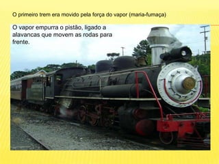 O primeiro trem era movido pela força do vapor (maria-fumaça)O vapor empurra o pistão, ligado a alavancas que movem as rodas para frente.