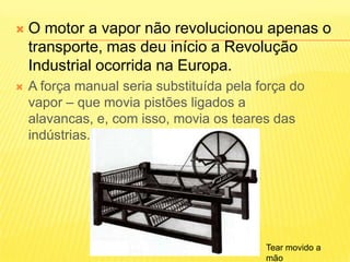 O motor a vapor não revolucionou apenas o transporte, mas deu início a Revolução Industrial ocorrida na Europa.A força manual seria substituída pela força do vapor – que movia pistões ligados a alavancas, e, com isso, movia os teares das indústrias.Tear movido a mão
