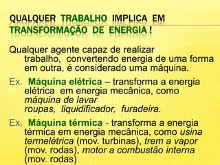 Qualquertrabalhoimplica  em transformação  de  energia !Qualquer agente capaz de realizar trabalho,  convertendo energia de uma forma em outra, é considerado uma máquina. Ex.  Máquina elétrica – transforma a energia elétrica  em energia mecânica, como máquina de lavar roupas,  liquidificador,  furadeira.Ex.  Máquina térmica - transforma a energia térmica em energia mecânica, como usina termelétrica (mov. turbinas), trem a vapor (mov. rodas), motor a combustão interna (mov. rodas)