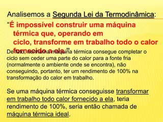 Analisemos a Segunda Lei da Termodinâmica: “É impossível construir uma máquina térmica que, operando em ciclo, transforme em trabalho todo o calor fornecido a ela.”   De fato, nenhuma máquina térmica consegue completar o ciclo sem ceder uma parte do calor para a fonte fria (normalmente o ambiente onde se encontra), não conseguindo, portanto, ter um rendimento de 100% na transformação do calor em trabalho. Se uma máquina térmica conseguisse transformar em trabalho todo calor fornecido a ela, teria rendimento de 100%, seria então chamada de máquina térmica ideal.